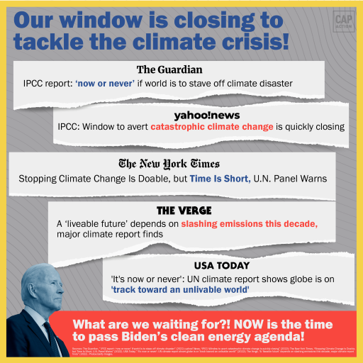 The image features a headline that read: Our window is closing to tackle the climate crisis! Below the headline are other headlines from the following news outlets: The Guardian—IPCC report: ‘now or never’ if world is to stave off climate disaster Yahoo! News—IPCC: Window to avert catastrophic climate change is quickly closing The New York Times—Stopping climate change is Doable, but Time is Short, U.N. Panel Warns The Verge—A ‘liveable future’ depends on slashing emissions this decade, major climate report finds USA Today—’it’s now or never’: UN climate report shows globe is on ‘track toward an unlivable world’ At the bottom left of the frame is a picture of President Biden looking into the distance; next to him is a footer that reads: What are waiting for?! NOW is the time to pass Biden’s clean energy agenda!