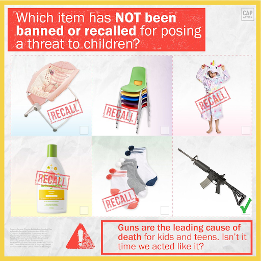 The image features a headline that reads: Which item has NOT been banned or recalled for posing a threat to children?  Below the headline are the following items with the word ‘recall’ stamped on top of them: a baby rocker, school chairs, a kid’s onesie, a bottle of bubble bath, and three pairs of kid’s socks.  The final item without the word ‘recall’ is an AR-15.  A footer reads: Guns are the leading cause of death for kids and teens. Isn't it time we acted like it?